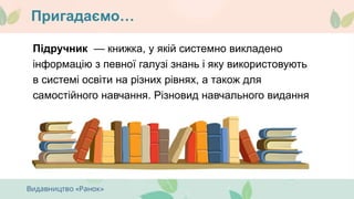Пригадаємо…
Підручник — книжка, у якій системно викладено
інформацію з певної галузі знань і яку використовують
в системі освіти на різних рівнях, а також для
самостійного навчання. Різновид навчального видання
 