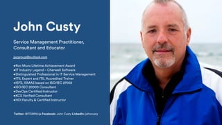 John Custy
Service Management Practitioner,
Consultant and Educator
jpcgroup@outlook.com
•Ron Muns Lifetime Achievement Award
•IT Industry Legend – Cherwell Software
•Distinguished Professional in IT Service Management
•ITIL Expert and ITIL Accredited Trainer
•ISFS, ISMAS based on ISO/IEC 27002
•ISO/IEC 20000 Consultant
•DevOps Certified Instructor
•KCS Verified Consultant
•HDI Faculty & Certified Instructor
Twitter: @ITSMNinja Facebook: John Custy LinkedIn: johncusty
 