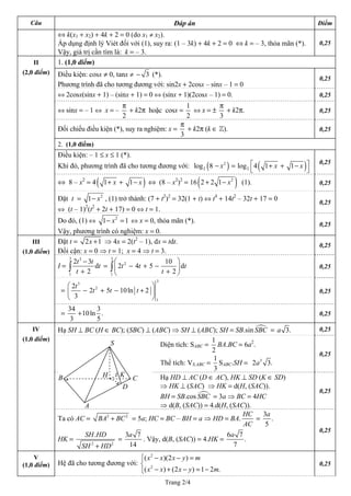 Trang 2/4
Câu Đáp án Điểm
⇔ k(x1 + x2) + 4k + 2 = 0 (do x1 ≠ x2).
Áp dụng định lý Viét đối với (1), suy ra: (1 – 3k) + 4k + 2 = 0 ⇔ k = – 3, thỏa mãn (*).
Vậy, giá trị cần tìm là: k = – 3.
0,25
1. (1,0 điểm)
Điều kiện: cosx ≠ 0, tanx ≠ 3− (*).
Phương trình đã cho tương đương với: sin2x + 2cosx – sinx – 1 = 0
0,25
⇔ 2cosx(sinx + 1) – (sinx + 1) = 0 ⇔ (sinx + 1)(2cosx – 1) = 0. 0,25
⇔ sinx = – 1 ⇔ x = –
2
π
+ k2π hoặc cosx =
1
2
⇔ x = ±
3
π
+ k2π. 0,25
Đối chiếu điều kiện (*), suy ra nghiệm: x =
3
π
+ k2π (k ∈ Z). 0,25
2. (1,0 điểm)
Điều kiện: – 1 ≤ x ≤ 1 (*).
Khi đó, phương trình đã cho tương đương với: ( ) ( )2
2 2log 8 log 4 1 1x x⎡ ⎤− = + + −
⎣ ⎦
x
0,25
⇔ 8 – x2
= 4( 1 1 )x x+ + − ⇔ (8 – x2
)2
= 16( )2
2 2 1 x+ − (1). 0,25
Đặt t = 2
1− x , (1) trở thành: (7 + t2
)2
= 32(1 + t) ⇔ t4
+ 14t2
– 32t + 17 = 0
⇔ (t – 1)2
(t2
+ 2t + 17) = 0 ⇔ t = 1.
0,25
II
(2,0 điểm)
Do đó, (1) ⇔ 2
1− =x 1 ⇔ x = 0, thỏa mãn (*).
Vậy, phương trình có nghiệm: x = 0.
0,25
Đặt t = 2 1x + ⇒ 4x = 2(t2
– 1), dx = tdt.
Đổi cận: x = 0 ⇒ t = 1; x = 4 ⇒ t = 3.
0,25
I =
3 3
1
2 3
d
2
t t
t
t
−
+∫ =
3
2
1
10
2 4 5
2
t t
t
⎛ ⎞
− + −⎜ ⎟
+⎝ ⎠
∫
III
dt 0,25
=
3
3
2
1
2
2 5 10ln 2
3
t
t t t
⎛ ⎞
− + − +⎜ ⎟ 0,25
⎝ ⎠
(1,0 điểm)
=
34 3
10ln .
3 5
+ 0,25
Hạ SH ⊥ BC (H ∈ BC); (SBC) ⊥ (ABC) ⇒ SH ⊥ (ABC); SH = SB.sin =SBC 3.a 0,25
Diện tích: SABC =
1
2
BA.BC = 6a2
.
Thể tích: VS.ABC =
1
3
SABC.SH = 3
2 3
IV
.a
0,25
Hạ HD ⊥ AC (D ∈ AC), HK ⊥ SD (K ∈ SD)
⇒ HK ⊥ (SAC) ⇒ HK = d(H, (SAC)).
BH = SB.cos = 3a ⇒ BC = 4HCSBC
⇒ d(B, (SAC)) = 4.d(H, (SAC)).
0,25
(1,0 điểm)
Ta có AC = 2 2
BA BC+ = 5a; HC = BC – BH = a ⇒ HD = BA.
HC
AC
=
3
.
5
a
HK =
2 2
.SH HD
SH HD+
=
3 7
14
a
. Vậy, d(B, (SAC)) = 4.HK =
6 7
.
7
a
0,25
V
(1,0 điểm) Hệ đã cho tương đương với:
2
2
( )(2 )
( ) (2 ) 1 2
x x x y m
B
S
A
C
D
H K
.x x x y
⎧ − − =⎪
⎨
− + − = −⎪⎩ m
0,25
 
