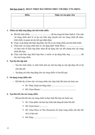 Bài thực hành 9: HOÀN THIỆN BÀI TRÌNH CHIẾU VỚI HIỆU ỨNG ĐỘNG
Điểm Nhận xét của giáo viên
1. Thêm các hiệu ứng động cho bài trình chiếu
a. Mở bài trình chiếu .........................................đã lưu trong bài thực hành 8. Cho một
vài trang chiếu đơn lẻ và tạo các hiệu ứng chuyển cho các trang chiếu đã chọn,
trình chiếu và quan sát các kết quả nhận được
b. Chọn và áp dụng một hiệu ứng khác cho tất cả các trang chiếu của bài trình chiếu
c. Chọn một vài trang chiếu đơn lẻ. Sử dụng lệnh: Slide Show / .................................
và chọn một số hiệu ứng khác nhau để áp dụng cho các đối tượng trên các trang
chiếu đã chọn.
d. Chọn một hiệu ứng thích hợp theo ý muốn và áp dụng hiệu ứng .....................đó
cho mọi trang chiếu.
2. Tạo bộ siêu tập ảnh
− Tạo bài trình chiếu và chèn hình ảnh các loài hoa đẹp tự siêu tập được để có bộ
siêu tập ảnh.
− Áp dụng các hiệu ứng động cho các trang chiếu và lưu kết quả.
3. Sử dụng trang chiếu chủ
− Để hiển thị và làm việc với trang chiếu chủ, thực hiện lần lượt các bước sau
 B1: Nháy chuột mở bảng chọn .............................................
 B2: Chọn Master / ...................................................................
4. Tạo liên kết cho các trang chiếu
− Để tạo liên kết cho các trang chiếu ta thực hiện lần lượt các bước sau:
 B1: Chọn phần văn bản hay hình ảnh dùng để chứa liên kết
 B2: Chọn Insert /...............
 B3: Chọn Place in This Document rồi chọn trang chiếu cần liên kết
tới ở ô bên trái
 B4: Nháy ............................................
12
 