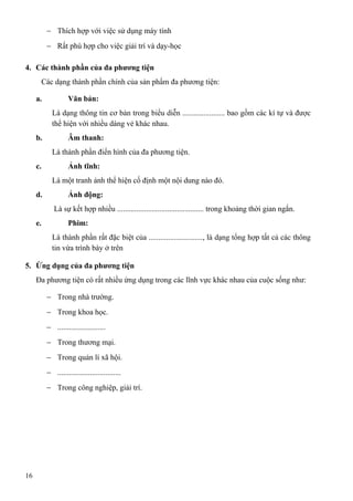 − Thích hợp với việc sử dụng máy tính
− Rất phù hợp cho việc giải trí và dạy-học
4. Các thành phần của đa phương tiện
Các dạng thành phần chính của sản phẩm đa phương tiện:
a. Văn bản:
Là dạng thông tin cơ bản trong biểu diễn ...................... bao gồm các kí tự và được
thể hiện với nhiều dáng vẻ khác nhau.
b. Âm thanh:
Là thành phần điển hình của đa phương tiện.
c. Ảnh tĩnh:
Là một tranh ảnh thể hiện cố định một nội dung nào đó.
d. Ảnh động:
Là sự kết hợp nhiều ............................................. trong khoảng thời gian ngắn.
e. Phim:
Là thành phần rất đặc biệt của ............................, là dạng tổng hợp tất cả các thông
tin vừa trình bày ở trên
5. Ứng dụng của đa phương tiện
Đa phương tiện có rất nhiều ứng dụng trong các lĩnh vực khác nhau của cuộc sống như:
− Trong nhà trường.
− Trong khoa học.
− .........................
− Trong thương mại.
− Trong quản lí xã hội.
− .................................
− Trong công nghiệp, giải trí.
16
 