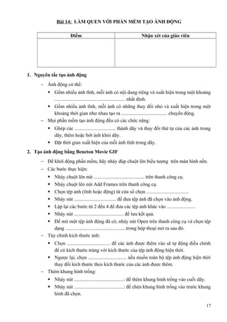 Bài 14: LÀM QUEN VỚI PHẦN MỀM TẠO ẢNH ĐỘNG
Điểm Nhận xét của giáo viên
1. Nguyên tắc tạo ảnh động
− Ảnh động có thể:
 Gồm nhiều ảnh tĩnh, mỗi ảnh có nội dung riêng và xuất hiện trong một khoảng
......................................................... nhất định.
 Gồm nhiều ảnh tĩnh, mỗi ảnh có những thay đổi nhỏ và xuất hiện trong một
khoảng thời gian như nhau tạo ra ..................................... chuyển động.
− Mọi phần mềm tạo ảnh động đều có các chức năng:
 Ghép các ................................. thành dãy và thay đổi thứ tự của các ảnh trong
dãy, thêm hoặc bớt ảnh khỏi dãy.
 Đặt thời gian xuất hiện của mỗi ảnh tĩnh trong dãy.
2. Tạo ảnh động bằng Beneton Movie GIF
− Để khởi động phần mềm, hãy nháy đúp chuột lên biểu tượng trên màn hình nền.
− Các bước thực hiện:
 Nháy chuột lên nút ......................................... trên thanh công cụ.
 Nháy chuột lên nút Add Frames trên thanh công cụ.
 Chọn tệp ảnh (tĩnh hoặc động) từ cửa sổ chọn ..................................
 Nháy nút .................................. để đưa tệp ảnh đã chọn vào ảnh động.
 Lặp lại các bước từ 2 đến 4 để đưa các tệp ảnh khác vào .......................
 Nháy nút ........................................ để lưu kết quả.
 Để mở một tệp ảnh động đã có, nháy nút Open trên thanh công cụ và chọn tệp
dạng .................................................trong hộp thoại mở ra sau đó.
− Tùy chỉnh kích thước ảnh:
 Chọn ................................... để các ảnh được thêm vào sẽ tự động điều chỉnh
để có kích thước trùng với kích thước của tệp ảnh động hiện thời.
 Ngược lại, chọn ............................... nếu muốn toàn bộ tệp ảnh động hiện thời
thay đổi kích thước theo kích thước của các ảnh được thêm.
− Thêm khung hình trống:
 Nháy nút ........................................: để thêm khung hình trống vào cuối dãy.
 Nháy nút ........................................: để chèn khung hình trống vào trước khung
hình đã chọn.
17
 