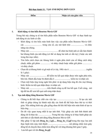 Bài thực hành 11: TẠO ẢNH ĐỘNG ĐƠN GIẢN
Điểm Nhận xét của giáo viên
1. Khởi động và tìm hiểu Beneton Movie GIF
Trong bài này chúng ta sẽ tìm hiểu phần mềm Beneton Movie GIF và thực hành tạo
ảnh động từ các hình có sẵn:
− Khởi động và tìm hiểu màn hình làm việc của phần mềm Beneton Movie GIF:
các ................................ trong cửa sổ, các nút lệnh trên ........................ và chức
năng của chúng.
− Nháy nút ..................................................... để chèn hai hình ảnh có sẵn làm thành
hai khung hình của ảnh động (có thể sử dụng hai ảnh có sẵn tuỳ ý hoặc các ảnh
trong thư mục mẫu).
− Tìm hiểu cách chọn các khung hình ở ngăn phía dưới cửa sổ bằng cách nháy
chuột, nhấn giữ phím .................. và nháy chuột hoặc nhấn giữ phím .................
và nháy chuột.
− Chọn tất cả khung hình và gõ một số (ví dụ, 100) vào ô ............................... (nghĩa
là 1 giây).
− Nháy nút ............................... để kiểm tra kết quả nhận được trên ngăn phía trên,
bên trái. Đánh dấu hoặc bỏ đánh dấu ô ..........................., kiểm tra và nhận xét.
− Chọn một hiệu ứng trong ngăn bên phải và áp dụng hiệu ứng đó cho mọi khung
hình. Kiểm tra kết quả nhận được và nhận xét.
− Nháy nút .................................trên thanh công cụ để lưu kết quả. Cuối cùng, mở
tệp đã lưu để xem kết quả cuối cùng nhận được
2. Tạo ảnh động bằng Beneton Movie GIF
− Chúng ta đã biết thực chất của việc tạo ........................................ là tạo các ảnh
tĩnh và ghép chúng lại thành một dãy các hình để thể hiện theo thứ tự và thời
gian. Nếu những hình này gần giống nhau thì khi thể hiện trên màn hình sẽ tạo ra
hiệu ứng .................................................
− Do đó việc quan trọng nhất là tạo ảnh tĩnh. Việc ghép các ảnh tĩnh thành ảnh
động chỉ là thao tác ........................ Trong bài này chúng ta sẽ thực hành ghép các
ảnh tĩnh có sẵn thành ảnh động bằng Beneton Movie GIF.
− Hãy ghép 12 tệp ảnh Dong_ho_1.gif,..., Dong_ho_12.gif trong thư mục lưu ảnh
thực hành trên máy tính thành ...................................... mô phỏng chiếc kim giây
đồng hồ di chuyển theo chiều kim đồng hồ với từng khoảng thời gian 5 giây.
− Lưu kết quả với tên Dong_ho.gif.
19
 