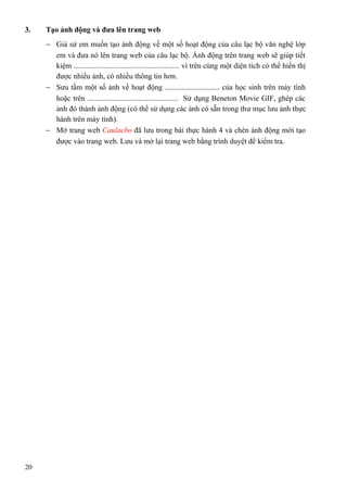 3. Tạo ảnh động và đưa lên trang web
− Giả sử em muốn tạo ảnh động về một số hoạt động của câu lạc bộ văn nghệ lớp
em và đưa nó lên trang web của câu lạc bộ. Ảnh động trên trang web sẽ giúp tiết
kiệm ........................................................ vì trên cùng một diện tích có thể hiển thị
được nhiều ảnh, có nhiều thông tin hơn.
− Sưu tầm một số ảnh về hoạt động ............................. của học sinh trên máy tính
hoặc trên ................................................ Sử dụng Beneton Movie GIF, ghép các
ảnh đó thành ảnh động (có thể sử dụng các ảnh có sẵn trong thư mục lưu ảnh thực
hành trên máy tính).
− Mở trang web Caulacbo đã lưu trong bài thực hành 4 và chèn ảnh động mới tạo
được vào trang web. Lưu và mở lại trang web bằng trình duyệt để kiểm tra.
20
 