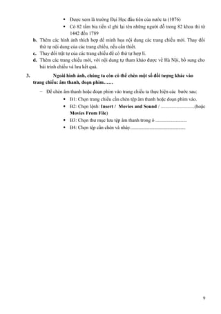  Được xem là trường Đại Học đầu tiên của nước ta (1076)
 Có 82 tấm bia tiến sĩ ghi lại tên những người đỗ trong 82 khoa thi từ
1442 đến 1789
b. Thêm các hình ảnh thích hợp để minh họa nội dung các trang chiếu mới. Thay đổi
thứ tự nội dung của các trang chiếu, nếu cần thiết.
c. Thay đổi trật tự của các trang chiếu để có thứ tự hợp lí.
d. Thêm các trang chiếu mới, với nội dung tự tham khảo được về Hà Nội, bổ sung cho
bài trình chiếu và lưu kết quả.
3. Ngoài hình ảnh, chúng ta còn có thể chèn một số đối tượng khác vào
trang chiếu: âm thanh, đoạn phim……
− Để chèn âm thanh hoặc đoạn phim vào trang chiếu ta thực hiện các bước sau:
 B1: Chọn trang chiếu cần chèn tệp âm thanh hoặc đoạn phim vào.
 B2: Chọn lệnh: Insert / Movies and Sound / ............................(hoặc
Movies From File)
 B3: Chọn thư mục lưu tệp âm thanh trong ô ..........................
 B4: Chọn tệp cần chèn và nháy..............................................
9
 