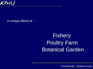 Khoj A Unique Blend of  : Poultry Farm Fishery Botanical Garden Presented by : Mukesh Kumar 
