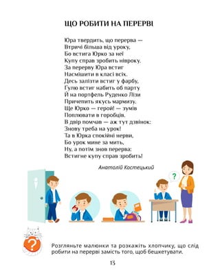 13
ЩО РОБИТИ НА ПЕРЕРВІ
Юра твердить, що перерва —
Втричі більша від уроку,
Бо встига Юрко за неї
Купу справ зробить нівроку.
За перерву Юра встиг
Насмішити в класі всіх.
Десь залізти встиг у фарбу,
Ґулю встиг набить об парту
Й на портфель Руденко Лізи
Причепить якусь мармизу.
Ще Юрко — герой! — зумів
Поплювати в горобців.
В двір помчав — аж тут дзвінок:
Знову треба на урок!
Та в Юрка спокійні нерви,
Бо урок мине за мить,
Ну, а потім знов перерва:
Встигне купу справ зробить!
Анатолій Костецький
Розгляньте малюнки та розкажіть хлопчику, що слід
робити на перерві замість того, щоб бешкетувати.
?
?
 
