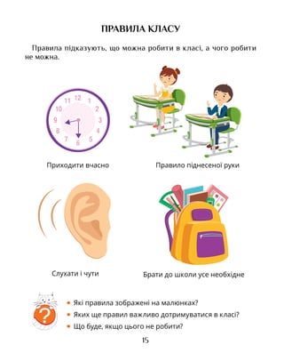 15
ПРАВИЛА КЛАСУ
Правила підказують, що можна робити в класі, а чого робити
не можна.
• Які правила зображені на малюнках?
• Яких ще правил важливо дотримуватися в класі?
• Що буде, якщо цього не робити?
?
Приходити вчасно Правило піднесеної руки
Брати до школи усе необхіднеСлухати і чути
 