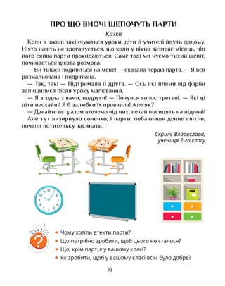 16
ПРО ЩО ВНОЧІ ШЕПОЧУТЬ ПАРТИ
Казка
Коли в школі закінчуються уроки, діти й учителі йдуть додому.
Ніхто навіть не здогадується, що коли у вікно зазирає місяць, від
його сяйва парти прокидаються. Саме тоді ми чуємо тихий шепіт,
починається цікава розмова.
— Ви тільки подивіться на мене! — сказала перша парта. — Я вся
розмальована і подряпана.
— Так, так! — Підтримала її друга. — Ось які плями від фарби
залишилися після уроку малювання.
— Я згодна з вами, подруги! — Почувся голос третьої. — Які ці
діти неохайні! Я б залюбки їх провчила! Але як?
— Давайте всі разом втечемо від них, нехай посидять на підлозі!
Але тут визирнуло сонечко, і парти, побачивши денне світло,
почали потихеньку засинати.
Скриль Владислава,
учениця 2-го класу
?
• Чому хотіли втекти парти?
• Що потрібно зробити, щоб цього не сталося?
• Що, крім парт, є у вашому класі?
• Як зробити, щоб у вашому класі всім було добре?
 