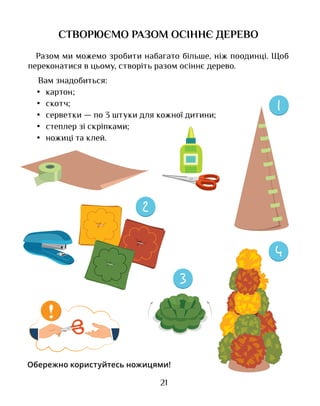 21
СТВОРЮЄМО РАЗОМ ОСІННЄ ДЕРЕВО
Разом ми можемо зробити набагато більше, ніж поодинці. Щоб
переконатися в цьому, створіть разом осіннє дерево.
Вам знадобиться:
•	 картон;
•	 скотч;
•	 серветки — по 3 штуки для кожної дитини;
•	 степлер зі скріпками;
•	 ножиці та клей.
!
Обережно користуйтесь ножицями!
 