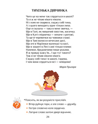 24
ТИХЕНЬКА ДІВЧИНКА
?
*Поясніть, як ви розумієте прислів’я.
• Вітер руйнує гори, а зле слово — дружбу.
• Гостре словечко коле сердечко.
• Лагідне слово залізні двері відчиняє.
Чого це на мене так сердяться в школі?
Та я ж не чіпаю нікого ніколи.
Ні з ким не сварюся, сиджу собі тихо,
А з цього виходить одне тільки лихо.
Оце я сказала — така в мене звичка, —
Що в Галі, як мишачий хвостик, косичка.
Що в Каті спідничка — неначе з рогожі,
Та ще й черевички на човники схожі.
Що в Тані волосся нечесане досі,
Що очі в Мар’янки маленькі та косі,
Що в зошиті в Лесі самі тільки плями:
Напевне, бруднючими пише руками.
Я ж правду кажу їм... І що тут такого?
Тож я не чіпаю ніколи нікого.
Сиджу собі тихо і в школі, і вдома,
І чом вони сердяться всі — невідомо!
Марія Пригара
 