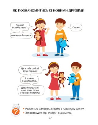 27
ЯК ПОЗНАЙОМИТИСЬ ІЗ НОВИМИ ДРУЗЯМИ
?
• Розгляньте малюнок. Зіграйте в парах таку сценку.
• Запропонуйте свої способи знайомства.
Привіт!
Як тебе звати? Сашко!
А мене — Галинка!
Це в тебе робот?
Дуже гарний!
А в мене
є мавпенятко.
Давай пограємо,
наче вони разом
у космос полетіли!
 