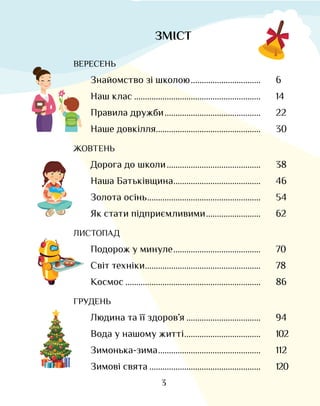 3
ЗМІСТ
ВЕРЕСЕНЬ
Знайомство зі школою.................................	 6
Наш клас...........................................................	 14
Правила дружби.............................................	 22
Наше довкілля.................................................	 30
ЖОВТЕНЬ
Дорога до школи............................................	 38
Наша Батьківщина.........................................	 46
Золота осінь.....................................................	 54
Як стати підприємливими..........................	 62
ЛИСТОПАД
Подорож у минуле.........................................	 70
Світ техніки......................................................	 78
Космос...............................................................	 86
ГРУДЕНЬ
Людина та її здоров’я...................................	 94
Вода у нашому житті....................................	 102
Зимонька-зима................................................	 112
Зимові свята....................................................	 120
 
