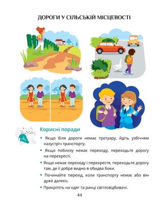 44
Корисні поради
• Якщо біля дороги немає тротуару, йдіть узбіччям
назустріч транспорту.
• Якщо поблизу немає переходу, переходьте дорогу
на перехресті.
• Якщо немає переходу і перехрестя, переходьте дорогу
там, де її добре видно в обидва боки.
• Починайте перехід, коли транспорту немає або він
дуже далеко.
• Прикріпіть на одяг та ранці світловідбивачі.
ДОРОГИ У СІЛЬСЬКІЙ МІСЦЕВОСТІ
 