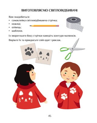 45
ВИГОТОВЛЯЄМО СВІТЛОВІДБИВАЧІ
Вам знадобиться:
•	 самоклейка світловідбиваюча стрічка;
•	 ножиці;
•	 олівець;
•	 шаблони.
Із зворотнього боку стрічки наведіть контури малюнків.
Виріжте їх та прикрасьте свій одяг і рюкзак.
 
