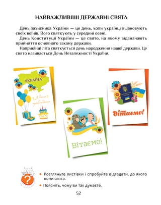 52
НАЙВАЖЛИВІШІ ДЕРЖАВНІ СВЯТА
День захисника України — це день, коли українці вшановують
своїх воїнів. Його святкують у середині осені.
День Конституції України — це свято, на якому відзначають
прийняття основного закону держави.
Наприкінці літа святкується день народження нашої держави. Це
свято називається День Незалежності України.
• Розгляньте листівки і спробуйте відгадати, до якого
вони свята.
• Поясніть, чому ви так думаєте.
?
 