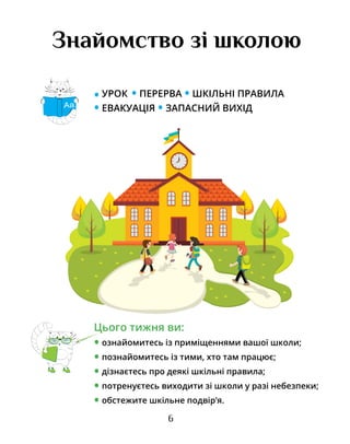 6
Знайомство зі школою
• УРОК • ПЕРЕРВА • ШКІЛЬНІ ПРАВИЛА
• ЕВАКУАЦІЯ • ЗАПАСНИЙ ВИХІД
Цього тижня ви:
• ознайомитесь із приміщеннями вашої школи;
• познайомитесь із тими, хто там працює;
• дізнаєтесь про деякі шкільні правила;
• потренуєтесь виходити зі школи у разі небезпеки;
• обстежите шкільне подвір’я.
Аа
 