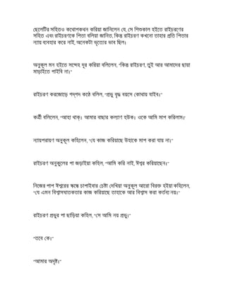 ছেলিটর সিহতও কেথাপকথন কিরয়া জািনেলন য, স িশ কাল হইেত রাইচরেণর
সিহত এবং রাইচরণেক িপতা বিলয়া জািনত, িক রাইচরণ কখেনা তাহার িত িপতার
ন ায় ব বহার কের নাই, অেনকটা ভৃেত র ভাব িছল।
অনুকূল মন হইেত সে হ দূর কিরয়া বিলেলন, "িক রাইচরণ, তুই আর আমােদর ছায়া
মাড়াইেত পাইিব না।"
রাইচরণ করেজােড় গ গদ কে বিলল, " ভু বৃ বয়েস কাথায় যাইব।"
ক ী বিলেলন, "আহা থা । আমার বাছার কল াণ হউক। ওেক আিম মাপ কিরলাম।'
ন ায়পরায়ণ অনুকূল কিহেলন, " য কাজ কিরয়ােছ উহােক মাপ করা যায় না।"
রাইচরণ অনুকুেলর পা জড়াইয়া কিহল, "আিম কির নাই, ঈ র কিরয়ােছন।"
িনেজর পাপ ঈ েরর ে চাপাইবার চ া দিখয়া অনুকূল আেরা িবর হইয়া কিহেলন,
" য এমন িব াসঘাতকতার কাজ কিরয়ােছ তাহােক আর িব াস করা কতব নয়।"
রাইচরণ ভুর পা ছািড়য়া কিহল, " স আিম নয় ভু।"
"তেব ক।"
"আমার অদৃ ।"
 