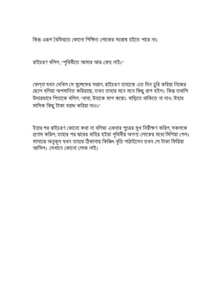 িক এ প বিফয়েত কােনা িশি ত লােকর সে াষ হইেত পাের না।
রাইচরণ বিলল, "পৃিথবীেত আমার আর- কহ নাই।"
ফ না যখন দিখল স মুে েফর স ান, রাইচরণ তাহােক এত িদন চুির কিরয়া িনেজর
ছেল বিলয়া অপমািনত কিরয়ােছ, তখন তাহার মেন মেন িকছু রাগ হইল। িক তথািপ
উদারভােব িপতােক বিলল, "বাবা, উহােক মাপ কেরা। বািড়েত থািকেত না দাও, উহার
মািসক িকছু টাকা বরা কিরয়া দাও।"
ইহার পর রাইচরণ কােনা কথা না বিলয়া একবার পুে র মুখ িনরী ণ কিরল, সকলেক
ণাম কিরল; তাহার পর ােরর বািহর হইয়া পৃিথবীর অগণ লােকর মেধ িমিশয়া গল।
মাসাে অনুকূল যখন তাহার িঠকানায় িকি ৎ বৃি পাঠাইেলন তখন স টাকা িফিরয়া
আিসল। সখােন কােনা লাক নাই।
 