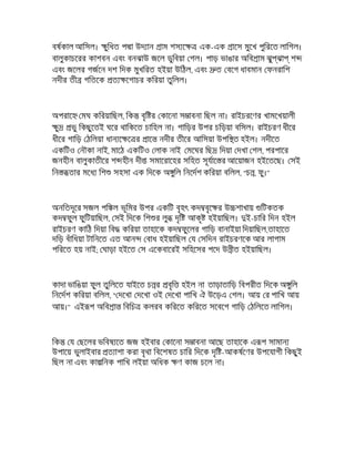 বষকাল আিসল। ুিধত প া উদ ান াম শস ে এক-এক ােস মুেখ পুিরেত লািগল।
বালুকাচেরর কাশবন এবং বনঝাউ জেল ডুিবয়া গল। পাড় ভাঙার অিব াম ঝু ঝা শ
এবং জেলর গজেন দশ িদক মুখিরত হইয়া উিঠল, এবং ত বেগ ধাবমান ফনরািশ
নদীর তী গিতেক ত েগাচর কিরয়া তুিলল।
অপরাে মঘ কিরয়ািছল, িক বৃি র কােনা স াবনা িছল না। রাইচরেণর খামেখয়ালী
ু ভু িকছুেতই ঘের থািকেত চািহল না। গািড়র উপর চিড়য়া বিসল। রাইচরণ ধীের
ধীের গািড় ঠিলয়া ধান ে ে র াে নদীর তীের আিসয়া উপি ত হইল। নদীেত
একিটও নৗকা নাই, মােঠ একিটও লাক নাই মেঘর িছ িদয়া দখা গল, পরপাের
জনহীন বালুকাতীের শ হীন দী সমােরােহর সিহত সূযাে র আেয়াজন হইেতেছ। সই
িন তার মেধ িশ সহসা এক িদেক অ ুিল িনেদশ কিরয়া বিলল, "চ , ফু।"
অনিতদূের সজল পি ল ভূিমর উপর একিট বৃহৎ কদ বৃে র উ শাখায় িটকতক
কদ ফুল ফুিটয়ািছল, সই িদেক িশ র লু দৃি আকৃ হইয়ািছল। ই-চাির িদন হইল
রাইচরণ কািঠ িদয়া িব কিরয়া তাহােক কদ ফুেলর গািড় বানাইয়া িদয়ািছল,তাহােত
দিড় বঁািধয়া টািনেত এত আন বাধ হইয়ািছল য সিদন রাইচরণেক আর লাগাম
পিরেত হয় নাই; ঘাড়া হইেত স এেকবােরই সিহেসর পেদ উ ীত হইয়ািছল।
কাদা ভািঙয়া ফুল তুিলেত যাইেত চ র বৃি হইল না তাড়াতািড় িবপরীত িদেক অ ুিল
িনেদশ কিরয়া বিলল, " দেখা দেখা ওই দেখা পািখ ঐ উেড়এ গল। আয় র পািখ আয়
আয়।" এই প অিব া িবিচ কলরব কিরেত কিরেত সেবেগ গািড় ঠিলেত লািগল।
িক য ছেলর ভিবষ েত জজ হইবার কােনা স াবনা আেছ তাহােক এ প সামান
উপােয় ভুলাইবার ত াশা করা বৃথা িবেশষত চাির িদেক দৃি -আকষেণর উপেযাগী িকছুই
িছল না এবং কা িনক পািখ লইয়া অিধক ণ কাজ চেল না।
 