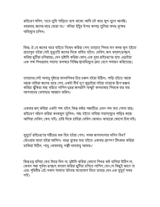 রাইচরণ বিলল, "তেব তুিম গািড়েত বেস থােকা, আিম চট কের ফুল তুেল আনিছ।
খবরদার, জেলর ধাের যেয়া না।" বিলয়া হঁাটুর উপর কাপড় তুিলয়া কদ -বৃে র
অিভমুেখ চিলল।
িক , ঐ- য জেলর ধাের যাইেত িনেষধ কিরয়া গল, তাহােত িশ র মন কদ ফুল হইেত
ত াবৃ হইয়া সই মুহূেতই জেলর িদেক ধািবত হইল। দিখল, জল খ খ ছ ছ
কিরয়া ছুিটয়া চিলয়ােছ|; যন ািম কিরয়া কা -এক বৃহৎ রাইচরেণর হাত এড়াইয়া
এক ল িশ বাহ সহাস কল ের িনিষ ানািভমুেখ ত বেগ পলায়ন কিরেতেছ।
তাহােদর সই অসাধু দৃ াে মানবিশ র িচ চ ল হইয়া উিঠল। গািড় হইেত আে
আে নািময়া জেলর ধাের গল, একটা দীঘ তৃণ কুড়াইয়া লইয়া তাহােক িছপ ক না
কিরয়া ঝুঁিকয়া মাছ ধিরেত লািগল র জলরািশ অ ুট কলভাষায় িশ েক বার বার
আপনােদর খলাঘের আ ান কিরল।
একবার ঝ কিরয়া একটা শ হইল, িক বষার প াতীের এমন শ কত শানা যায়।
রাইচরণ আঁচল ভিরয়া কদ ফুল তুিলল। গাছ হইেত নািময়া সহাস মুেখ গািড়র কােছ
আিসয়া দিখল, কহ নাই। চাির িদেক চািহয়া দিখল কাথাও কাহােরা কােনা িচ নাই।
মুহূেত রাইচরেণর শরীেরর র িহম হইয়া গল। সম জগৎসংসার মিলন িববণ
ধঁাওয়ার মেতা হইয়া আিসল। ভাঙা বুেকর মধ হইেত একবার াণপণ চীৎকার কিরয়া
ডািকয়া উিঠল, "বাবু খাকাবাবু ল ী দাদাবাবু আমার।"
িক চ বিলয়া কহ উ র িদল না, ািম কিরয়া কােনা িশ র ক হািসয়া উিঠল না;
কবল প া পূববৎ ছ ছ খ খ কিরয়া ছুিটয়া চিলেত লািগল, যন স িকছুই জােন না
এবং পৃিথবীর এই-সকল সামান ঘটনায় মেনােযাগ িদেত তাহার যন এক মুহূত সময়
নাই।
 
