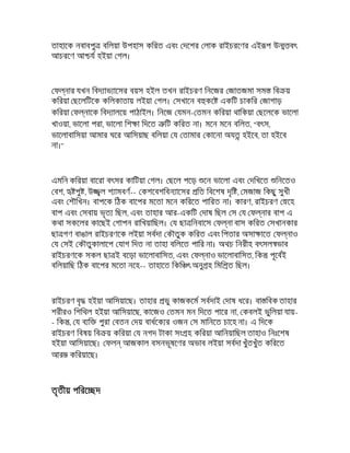 তাহােক নবাবপু বিলয়া উপহাস কিরত এবং দেশর লাক রাইচরেণর এই প উ বৎ
আচরেণ আ য হইয়া গল।
ফ নার যখন িবদ াভ ােসর বয়স হইল তখন রাইচরণ িনেজর জাতজমা সম িব য়
কিরয়া ছেলিটেক কিলকাতায় লইয়া গল। সখােন ব কে একিট চাকির জাগাড়
কিরয়া ফ নােক িবদ ালেয় পাঠাইল। িনেজ যমন- তমন কিরয়া থািকয়া ছেলেক ভােলা
খাওয়া, ভােলা পরা, ভােলা িশ া িদেত িট কিরত না। মেন মেন বিলত, "বৎস,
ভােলাবািসয়া আমার ঘের আিসয়াছ বিলয়া য তামার কােনা অয হইেব, তা হইেব
না।"
এমিন কিরয়া বােরা বৎসর কািটয়া গল। ছেল পেড় েন ভােলা এবং দিখেত িনেতও
বশ, পু , উ ল শ ামবণ-- কশেবশিবন ােসর িত িবেশষ দৃি , মজাজ িকছু সুখী
এবং শৗিখন। বাপেক িঠক বােপর মেতা মেন কিরেত পািরত না। কারণ, রাইচরণ েহ
বাপ এবং সবায় ভৃত িছল, এবং তাহার আর-একিট দাষ িছল স য ফ নার বাপ এ
কথা সকেলর কােছই গাপন রািখয়ািছল। য ছা িনবােস ফ না বাস কিরত সখানকার
ছা গণ বাঙাল রাইচরণেক লইয়া সবদা কৗতুক কিরত এবং িপতার অসা ােত ফ নাও
য সই কৗতুকালােপ যাগ িদত না তাহা বিলেত পাির না। অথচ িনরীহ বৎসল ভাব
রাইচরণেক সকল ছা ই বেড়া ভােলাবািসত, এবং ফ নাও ভােলাবািসত, িক পূেবই
বিলয়ািছ িঠক বােপর মেতা নেহ-- তাহােত িকি ৎ অনু হ িমি ত িছল।
রাইচরণ বৃ হইয়া আিসয়ােছ। তাহার ভু কাজকেম সবদাই দাষ ধের। বা িবক তাহার
শরীরও িশিথল হইয়া আিসয়ােছ, কােজও তমন মন িদেত পাের না, কবলই ভুিলয়া যায়-
- িক , য ব ি পুরা বতন দয় বাধেক র ওজন স মািনেত চােহ না। এ িদেক
রাইচরণ িবষয় িব য় কিরয়া য নগদ টাকা সং হ কিরয়া আিনয়ািছল তাহাও িনঃেশষ
হইয়া আিসয়ােছ। ফল আজকাল বসনভূষেণর অভাব লইয়া সবদা খুঁতখুঁত কিরেত
আর কিরয়ােছ।
তৃতীয় পিরে দ
 
