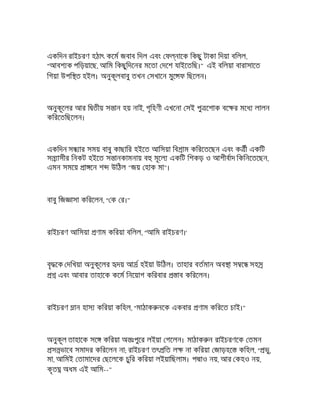 একিদন রাইচরণ হঠাৎ কেম জবাব িদল এবং ফ নােক িকছু টাকা িদয়া বিলল,
"আবশ ক পিড়য়ােছ, আিম িকছুিদেনর মেতা দেশ যাইেতিছ।" এই বিলয়া বারাসােত
িগয়া উপি ত হইল। অনুকূলবাবু তখন সখােন মুে ফ িছেলন।
অনুকূেলর আর ি তীয় স ান হয় নাই, গৃিহণী এখেনা সই পু েশাক বে র মেধ লালন
কিরেতিছেলন।
একিদন স ার সময় বাবু কাছাির হইেত আিসয়া িব াম কিরেতেছন এবং ক ী একিট
স াসীর িনকট হইেত স ানকামনায় ব মূেল একিট িশকড় ও আশীবাদ িকিনেতেছন,
এমন সমেয় া েন শ উিঠল "জয় হাক মা"।
বাবু িজ াসা কিরেলন, " ক র।"
রাইচরণ আিসয়া ণাম কিরয়া বিলল, "আিম রাইচরণ।'
বৃ েক দিখয়া অনুকূেলর দয় আ হইয়া উিঠল। তাহার বতমান অব া স ে সহ
এবং আবার তাহােক কেম িনেয়াগ কিরবার াব কিরেলন।
রাইচরণ ান হাস কিরয়া কিহল, "মাঠাক নেক একবার ণাম কিরেত চাই।"
অনুকূল তাহােক সে কিরয়া অ ঃপুের লইয়া গেলন। মাঠাক ন রাইচরণেক তমন
স ভােব সমাদর কিরেলন না; রাইচরণ তৎ িত ল না কিরয়া জাড়হে কিহল, " ভু,
মা, আিমই তামােদর ছেলেক চুির কিরয়া লইয়ািছলাম। প াও নয়, আর কহও নয়,
কৃত অধম এই আিম--"
 