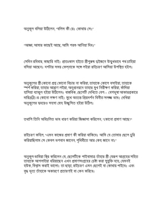 অনুকূল বিলয়া উিঠেলন, "বিলস কী র। কাথায় স।"
"আ া, আমার কােছই আেছ, আিম পর আিনয়া িদব।"
সিদন রিববার, কাছাির নাই। াতঃকাল হইেত ীপু ষ ইজেন উ ুখভােব পথ চািহয়া
বিসয়া আেছন। দশটার সময় ফ নােক সে লইয়া রাইচরণ আিসয়া উপি ত হইল।
অনুকূেলর ী কােনা কােনা িবচার না কিরয়া, তাহােক কােল বসাইয়া, তাহােক
শ কিরয়া, তাহার আ াণ লইয়া, অতৃ নয়েন তাহার মুখ িনরী ণ কিরয়া, কঁািদয়া
হািসয়া ব াকুল হইয়া উিঠেলন। বা িবক, ছেলিট দিখেত বশ-- বশভূষা আকার কাের
দাির ে◌র কােনা ল ণ নাই। মুেখ অত ি য়দশন িবনীত সল ভাব। দিখয়া
অনুকূেলর দেয়ও সহসা হ উ িসত হইয়া উিঠল।
তথািপ িতিন অিবচিলত ভাব ধারণ কিরয়া িজ াসা কিরেলন, " কােনা মাণ আেছ?"
রাইচরণ কিহল, "এমন কােজর মাণ কী কিরয়া থািকেব। আিম য তামার ছেল চুির
কিরয়ািছলাম স কবল ভগবান জােনন, পৃিথবীেত আর কহ জােন না।"
অনুকূল ভািবয়া ি র কিরেলন য, ছেলিটেক পাইবামা তঁাহার ী য প আ েহর সিহত
তাহােক আগলাইয়া ধিরয়ােছন এখন মাণসং েহর চ া করা সুযুি নেহ; যমনই
হউক, িব াস করাই ভােলা। তা ছাড়া, রাইচরণ এমন ছেলই বা কাথায় পাইেব। এবং
বৃ ভৃত তঁাহােক অকারেণ তারণাই বা কন কিরেব।
 