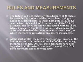  The field is 27 by 16 meters , with a distance of 24 meters
between the two poles, and the central lane having a
width of 30 centimeters (12 inch). Each pole is 120 to 125
centimeters high and 9 to 10 centimeters (3.5 to 3.9 in) in
diameter. The poles are smooth and round, with no sharp
edges. There are 1.5 m (4 ft 11 in)-long extensions of the
court behind each of the poles known as "free zones", in
which there are no restrictions on chasers' movements.
 At the start of play, the active chaser starts off in one of the
free zones, and can run into either half of the court to tag
the three defenders. Once all three defenders have been
tagged out or otherwise "dismissed", the next "batch" of
three defenders comes onto the court.
 