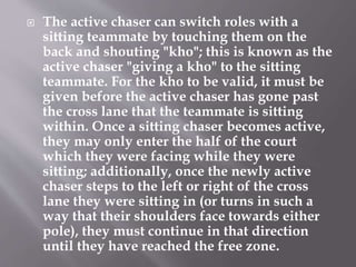  The active chaser can switch roles with a
sitting teammate by touching them on the
back and shouting "kho"; this is known as the
active chaser "giving a kho" to the sitting
teammate. For the kho to be valid, it must be
given before the active chaser has gone past
the cross lane that the teammate is sitting
within. Once a sitting chaser becomes active,
they may only enter the half of the court
which they were facing while they were
sitting; additionally, once the newly active
chaser steps to the left or right of the cross
lane they were sitting in (or turns in such a
way that their shoulders face towards either
pole), they must continue in that direction
until they have reached the free zone.
 
