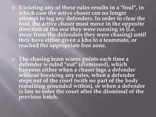  Violating any of these rules results in a "foul", in
which case the active chaser can no longer
attempt to tag any defenders. In order to clear the
foul, the active chaser must move in the opposite
direction of the one they were running in (i.e.
away from the defenders they were chasing) until
they have either given a kho to a teammate, or
reached the appropriate free zone.
 The chasing team scores points each time a
defender is ruled "out" (dismissed), which
happens either when a chaser tags a defender
without breaking any rules, when a defender
steps out of the court (with no part of the body
remaining grounded within), or when a defender
is late to enter the court after the dismissal of the
previous batch.
 