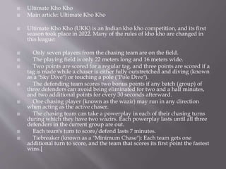  Ultimate Kho Kho
 Main article: Ultimate Kho Kho
 Ultimate Kho Kho (UKK) is an Indian kho kho competition, and its first
season took place in 2022. Many of the rules of kho kho are changed in
this league:
 Only seven players from the chasing team are on the field.
 The playing field is only 22 meters long and 16 meters wide.
 Two points are scored for a regular tag, and three points are scored if a
tag is made while a chaser is either fully outstretched and diving (known
as a "Sky Dive") or touching a pole ("Pole Dive").
 The defending team scores two bonus points if any batch (group) of
three defenders can avoid being eliminated for two and a half minutes,
and two additional points for every 30 seconds afterward.
 One chasing player (known as the wazir) may run in any direction
when acting as the active chaser.
 The chasing team can take a powerplay in each of their chasing turns
during which they have two wazirs. Each powerplay lasts until all three
defenders in the current group are out.
 Each team's turn to score/defend lasts 7 minutes.
 Tiebreaker (known as a "Minimum Chase"): Each team gets one
additional turn to score, and the team that scores its first point the fastest
wins.[
 