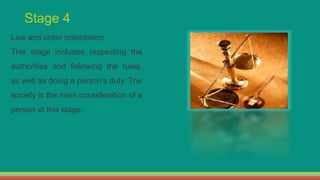 Stage 4
Law and order oritentation
This stage includes respecting the
authorities and following the rules,
as well as doing a person's duty. The
society is the main consideration of a
person at this stage.
 