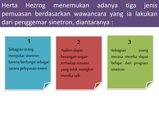 Herta Hezrog menemukan adanya tiga jenis
pemuasan berdasarkan wawancara yang ia lakukan
dari penggemar sinetron, diantaranya :
1
Sebagian orang
menyukai sinetron
karena berfungsi sebagai
sarana pelepasan emosi
2
Audien dapat
berangan-angan
terhadap sesuatu
yang tidak mungkin
mereka raih
3
Sebagian orang
merasa mereka dapat
belajar dari program
sinetron
 