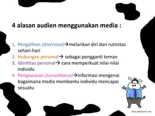 4 alasan audien menggunakan media :
1. Pengalihan (diversion)melarikan diri dari rutinitas
sehari-hari
2. Hubungan personal sebagai pengganti teman
3. Identitas personal cara memperkuat nilai-nilai
individu
4. Pengawasan (surveillance)informasi mengenai
bagaimana media membantu individu mencapai
sesuatu
 