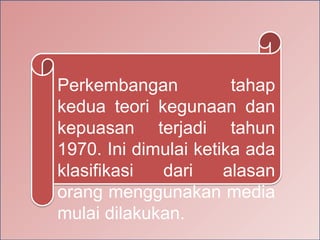 Perkembangan tahap
kedua teori kegunaan dan
kepuasan terjadi tahun
1970. Ini dimulai ketika ada
klasifikasi dari alasan
orang menggunakan media
mulai dilakukan.
 