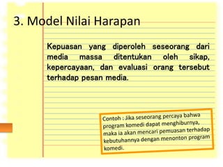 3. Model Nilai Harapan
Kepuasan yang diperoleh seseorang dari
media massa ditentukan oleh sikap,
kepercayaan, dan evaluasi orang tersebut
terhadap pesan media.
 
