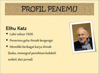 PROFIL PENEMU
Elihu Katz
 Lahir tahun1926
 Penerimagelar ilmiahbergengsi
 Memiliki berbagai karya ilmiah
(buku, monograf penelitiankolektif,
artikel,dan jurnal)
 