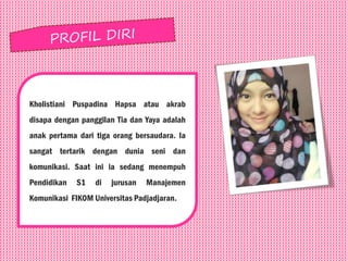 Kholistiani Puspadina Hapsa atau akrab
disapa dengan panggilan Tia dan Yaya adalah
anak pertama dari tiga orang bersaudara. Ia
sangat tertarik dengan dunia seni dan
komunikasi. Saat ini ia sedang menempuh
Pendidikan S1 di jurusan Manajemen
Komunikasi FIKOM Universitas Padjadjaran.
 