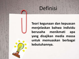 Definisi
Teori kegunaan dan kepuasan
menjelaskan bahwa individu
berusaha menikmati apa
yang disajikan media massa
untuk memuaskan berbagai
kebutuhannya.
 