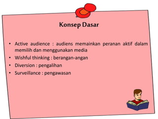 Konsep Dasar
• Active audience : audiens memainkan peranan aktif dalam
memilih dan menggunakan media
• Wishful thinking : berangan-angan
• Diversion : pengalihan
• Surveillance : pengawasan
 