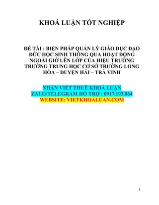 1
KHOÁ LUẬN TỐT NGHIỆP
ĐỀ TÀI : BIỆN PHÁP QUẢN LÝ GIÁO DỤC ĐẠO
ĐỨC HỌC SINH THÔNG QUA HOẠT ĐỘNG
NGOÀI GIỜ LÊN LỚP CỦA HIỆU TRƯỞNG
TRƯỜNG TRUNG HỌC CƠ SỞ TRƯỜNG LONG
HÒA – DUYỆN HẢI – TRÀ VINH
NHẬN VIẾT THUÊ KHOÁ LUẬN
ZALO/TELEGRAM HỖ TRỢ : 0917.193.864
WEBSITE: VIETKHOALUAN.COM
 