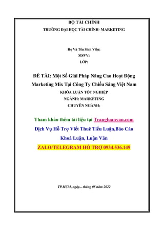 BỘ TÀI CHÍNH
TRƯỜNG ĐẠI HỌC TÀI CHÍNH- MARKETING
Họ Và Tên Sinh Viên:
MSVV:
LỚP:
ĐỀ TÀI: Một Số Giải Pháp Nâng Cao Hoạt Động
Marketing Mix Tại Công Ty Chiếu Sáng Việt Nam
KHÓA LUẬN TỐT NGHIỆP
NGÀNH: MARKETING
CHUYÊN NGÀNH:
Tham khảo thêm tài liệu tại Trangluanvan.com
Dịch Vụ Hỗ Trợ Viết Thuê Tiểu Luận,Báo Cáo
Khoá Luận, Luận Văn
ZALO/TELEGRAM HỖ TRỢ 0934.536.149
TP.HCM, ngày... tháng 05 năm 2022
 