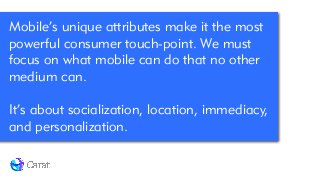 Mobile’s unique attributes make it the most
powerful consumer touch-point. We must
focus on what mobile can do that no other
medium can.
!
It’s about socialization, location, immediacy,
and personalization.
 