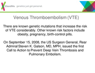 Venous Thromboembolism (VTE)
There are known genetic mutations that increase the risk
of VTE considerably. Other known risk factors include
obesity, pregnancy, birth-control pills.
On September 15, 2008, the US Surgeon General, Rear
Admiral Steven K. Galson, MD, MPH, issued the first
Call to Action to Prevent Deep Vein Thrombosis and
Pulmonary Embolism.
genetics just got personal.
 