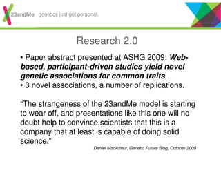 Research 2.0
• Paper abstract presented at ASHG 2009: Web-
based, participant-driven studies yield novel
genetic associations for common traits.
• 3 novel associations, a number of replications.
“The strangeness of the 23andMe model is starting
to wear off, and presentations like this one will no
doubt help to convince scientists that this is a
company that at least is capable of doing solid
science.”
Daniel MacArthur, Genetic Future Blog, October 2009
genetics just got personal.
 