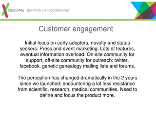 Customer engagement
Initial focus on early adopters, novelty and status
seekers. Press and event marketing. Lots of features,
eventual information overload. On-site community for
support, off-site community for outreach: twitter,
facebook, genetic genealogy mailing lists and forums.
The perception has changed dramatically in the 2 years
since we launched: encountering a lot less resistance
from scientific, research, medical communities. Need to
define and focus the product more.
genetics just got personal.
 