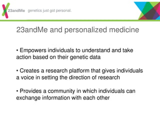 23andMe and personalized medicine
• Empowers individuals to understand and take
action based on their genetic data
• Creates a research platform that gives individuals
a voice in setting the direction of research
• Provides a community in which individuals can
exchange information with each other
genetics just got personal.
 