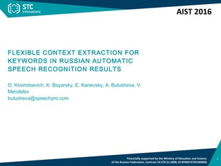 1
TITLE OF PRESENTATION (FORMAT: TAHOMA 27, UPPER CASE)
Subtitle (FORMAT: TAHOMA 22)
FLEXIBLE CONTEXT EXTRACTION FOR
KEYWORDS IN RUSSIAN AUTOMATIC
SPEECH RECOGNITION RESULTS
O. Khomitsevich, K. Boyarsky, E. Kanevsky, A. Bulusheva, V.
Mendelev
bulusheva@speechpro.com
Financially supported by the Ministry of Education and Science
of the Russian Federation, Contract 14.579.21.0008, ID RFMEFI57914X0008.
AIST 2016
 