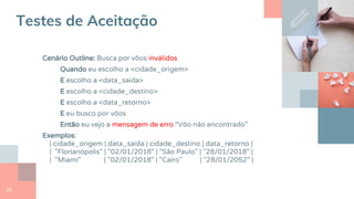 25
Testes de Aceitação
Cenário Outline: Busca por vôos inválidos
Quando eu escolho a <cidade_origem>
E escolho a <data_saida>
E escolho a <cidade_destino>
E escolho a <data_retorno>
E eu busco por vôos
Então eu vejo a mensagem de erro “Vôo não encontrado”
Exemplos:
| cidade_origem | data_saida | cidade_destino | data_retorno |
| "Florianópolis" | "02/01/2018" | "São Paulo" | "28/01/2018" |
| "Miami" | "02/01/2018" | "Cairo" | "28/01/2052" |
 